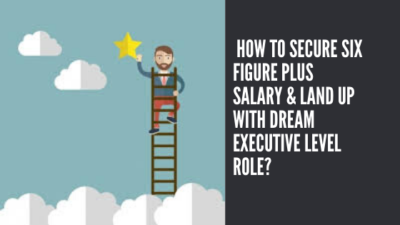 How to secure six figure plus salary & land up with dream executive level role?